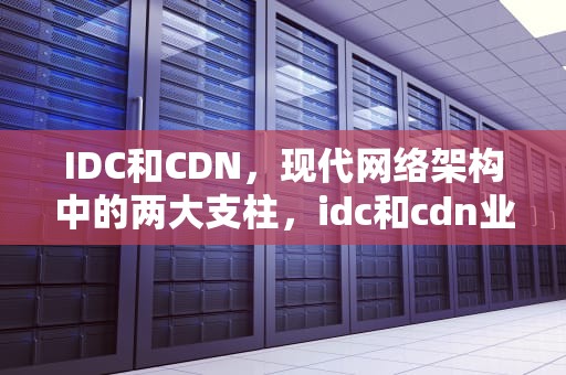 IDC和CDN，现代网络架构中的两大支柱，idc和cdn业务区别