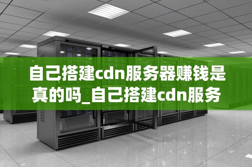 自己搭建cdn服务器赚钱是真的吗_自己搭建cdn服务器赚钱是真的吗安全吗_自己搭建CDN服务器赚钱是真的吗？