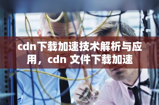 cdn下载加速技术解析与应用，cdn 文件下载加速