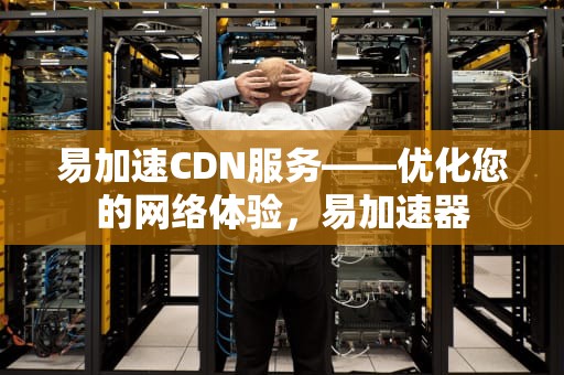 易加速CDN服务——优化您的网络体验，易加速器