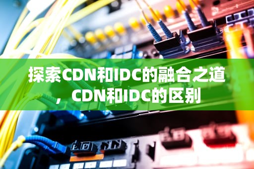 探索CDN和IDC的融合之道，CDN和IDC的区别