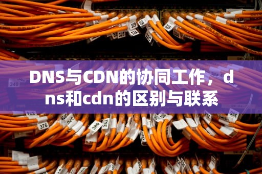 DNS与CDN的协同工作，dns和cdn的区别与联系