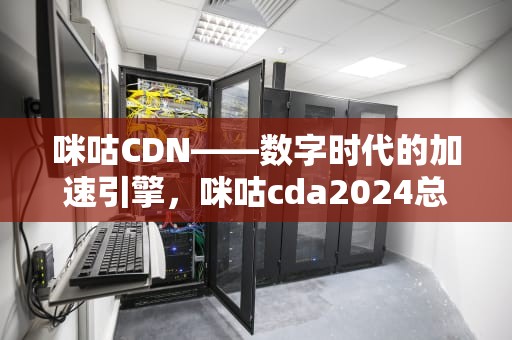 咪咕CDN——数字时代的加速引擎，咪咕cda2024总决赛视频回放