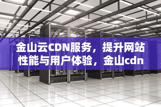 金山云CDN服务，提升网站性能与用户体验，金山cdn平台