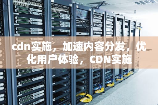 cdn实施，加速内容分发，优化用户体验，CDN实施