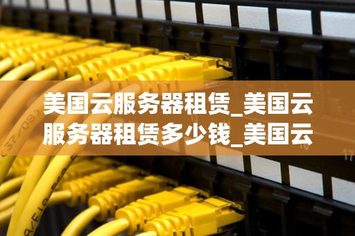 美国云服务器租赁_美国云服务器租赁多少钱_美国云服务器租赁：全面解析与选择指南