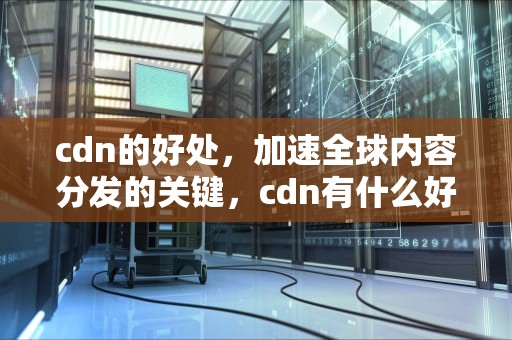 cdn的好处，加速全球内容分发的关键，cdn有什么好处吗