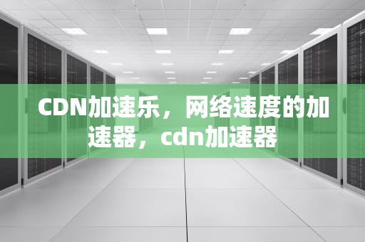 CDN加速乐，网络速度的加速器，cdn加速器