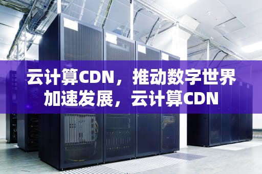 云计算CDN，推动数字世界加速发展，云计算CDN