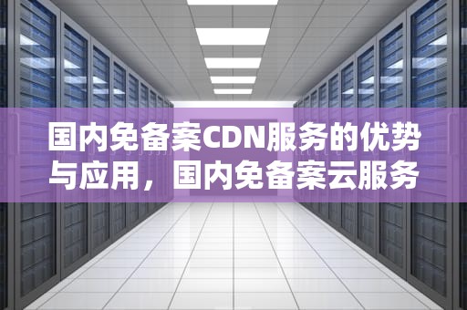 国内免备案CDN服务的优势与应用，国内免备案云服务器