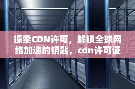 探索CDN许可，解锁全球网络加速的钥匙，cdn许可证申请流程