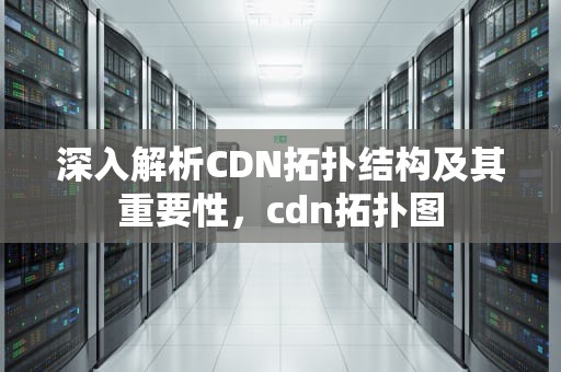深入解析CDN拓扑结构及其重要性，cdn拓扑图