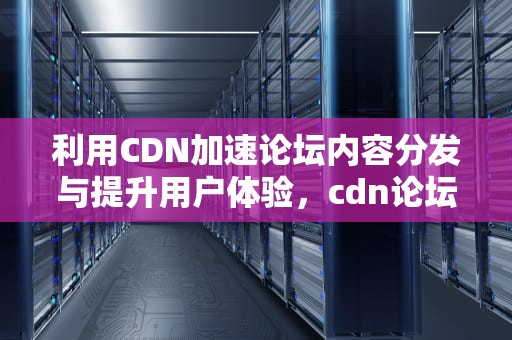 利用CDN加速论坛内容分发与提升用户体验，cdn论坛用友