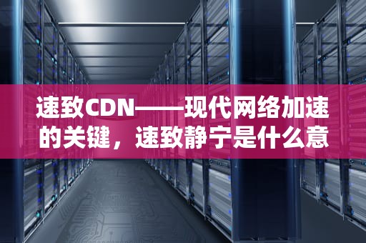 速致CDN——现代网络加速的关键，速致静宁是什么意思
