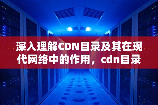 深入理解CDN目录及其在现代网络中的作用，cdn目录刷新对服务器有影响吗