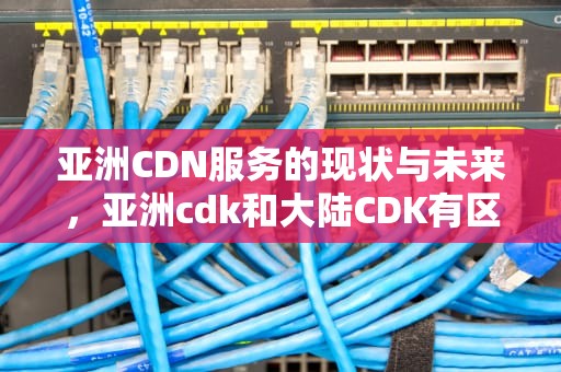 亚洲CDN服务的现状与未来，亚洲cdk和大陆CDK有区别吗