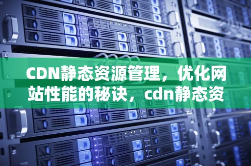 CDN静态资源管理，优化网站性能的秘诀，cdn静态资源的使用