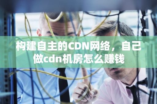 构建自主的CDN网络，自己做cdn机房怎么赚钱