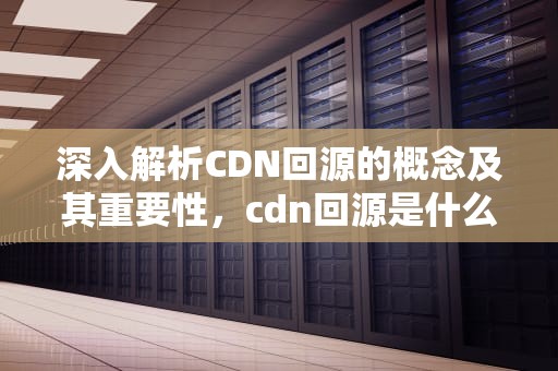 深入解析CDN回源的概念及其重要性，cdn回源是什么意思oss