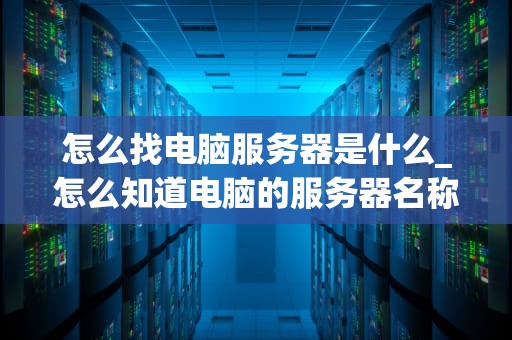 怎么找电脑服务器是什么_怎么知道电脑的服务器名称_电脑服务器的基础知识与应用