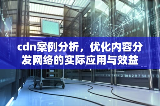 cdn案例分析，优化内容分发网络的实际应用与效益