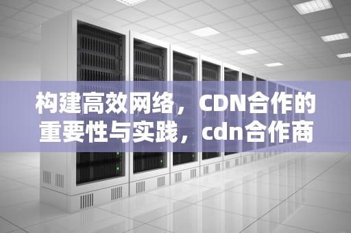 构建高效网络，CDN合作的重要性与实践，cdn合作商