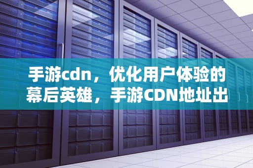 手游cdn，优化用户体验的幕后英雄，手游CDN地址出错