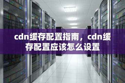 cdn缓存配置指南，cdn缓存配置应该怎么设置