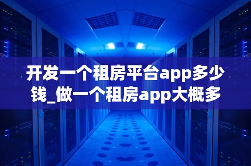 开发一个租房平台app多少钱_做一个租房app大概多少钱_开发一个租房平台App的成本分析