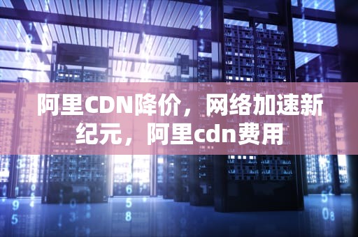 阿里CDN降价，网络加速新纪元，阿里cdn费用