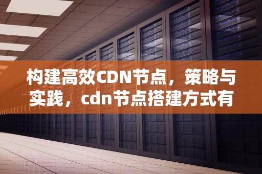构建高效CDN节点，策略与实践，cdn节点搭建方式有哪些