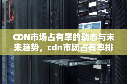 CDN市场占有率的动态与未来趋势，cdn市场占有率排名