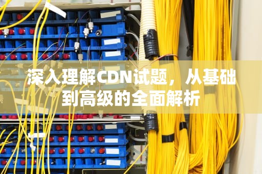 深入理解CDN试题，从基础到高级的全面解析
