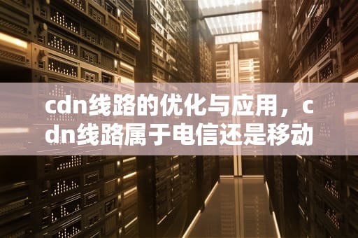 cdn线路的优化与应用，cdn线路属于电信还是移动