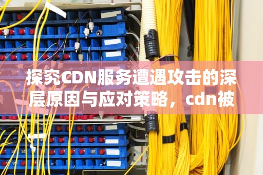 探究CDN服务遭遇攻击的深层原因与应对策略，cdn被打欠费了