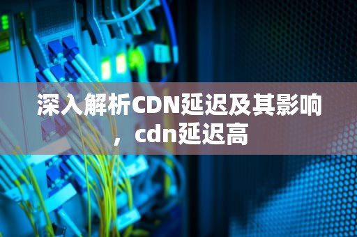 深入解析CDN延迟及其影响，cdn延迟高