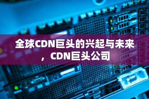 全球CDN巨头的兴起与未来，CDN巨头公司