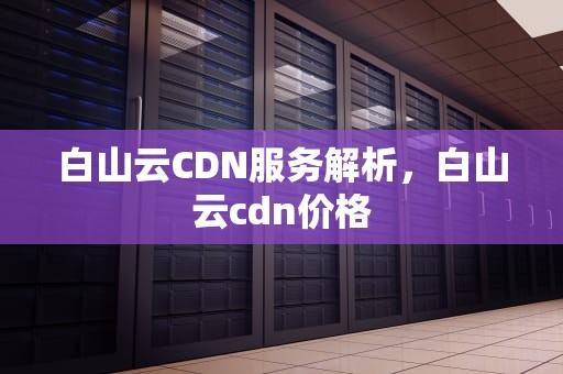 白山云CDN服务解析，白山云cdn价格