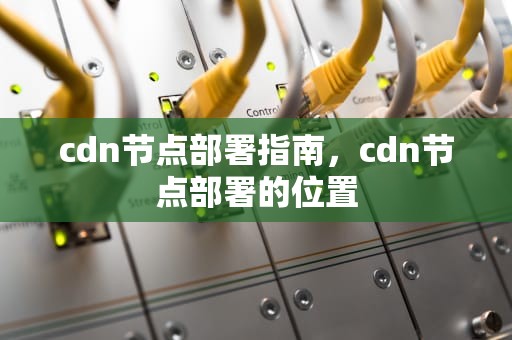 cdn节点部署指南，cdn节点部署的位置