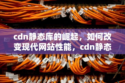cdn静态库的崛起，如何改变现代网站性能，cdn静态资源库