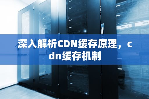 深入解析CDN缓存原理，cdn缓存机制