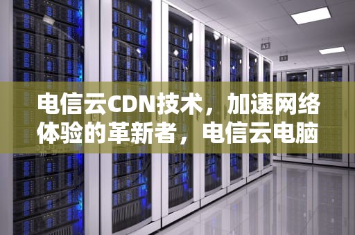 电信云CDN技术，加速网络体验的革新者，电信云电脑
