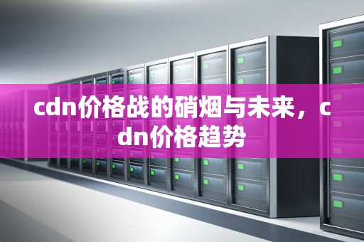 cdn价格战的硝烟与未来，cdn价格趋势
