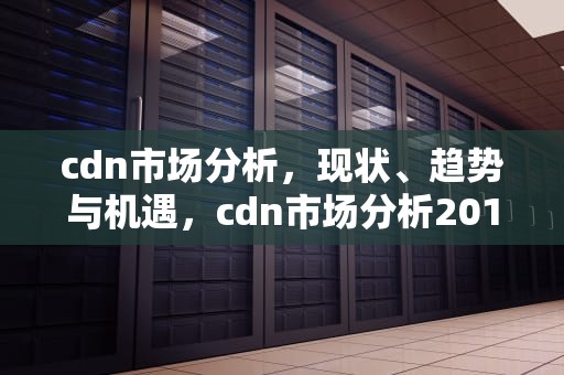 cdn市场分析，现状、趋势与机遇，cdn市场分析2017