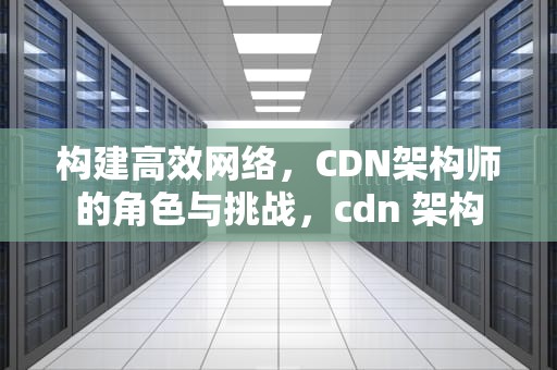 构建高效网络，CDN架构师的角色与挑战，cdn 架构
