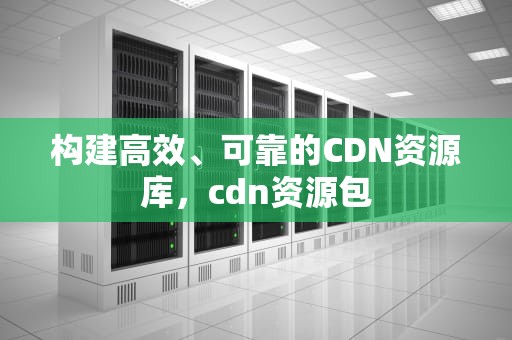 构建高效、可靠的CDN资源库，cdn资源包