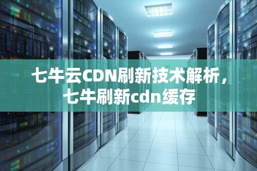 七牛云CDN刷新技术解析，七牛刷新cdn缓存
