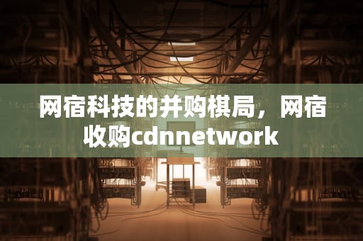网宿科技的并购棋局，网宿收购cdnnetwork