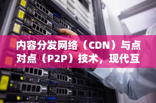 内容分发网络（CDN）与点对点（P2P）技术，现代互联网的双璧，cdn和p2p区别