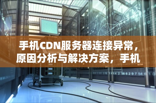 手机CDN服务器连接异常，原因分析与解决方案，手机cdn服务器连接异常怎么办